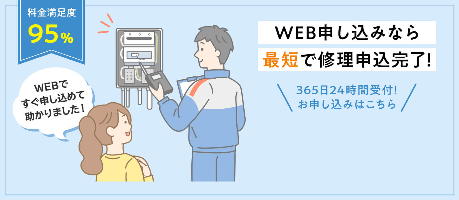 WEB申し込みなら最短で修理申込完了！料金満足度95% 丁寧な説明で納得の作業。説明どおり
        365日24時間受付！お申し込みはこちら