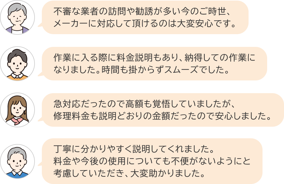 お客さまA：不審な業者の訪問や勧誘が多い今のご時世、メーカーに対応して頂けるのは大変安心です　お客さまB：作業に入る際に料金説明もあり、納得しての作業に
なりました。時間も掛からずスムーズでした。　お客さまC：急対応だったので高額も覚悟していましたが、修理料金も説明どおりの金額だったので安心しました。　お客さまD：丁寧に分かりやすく説明してくれました。料金や今後の使用についても不便がないようにと考慮していただき、大変助かりました。