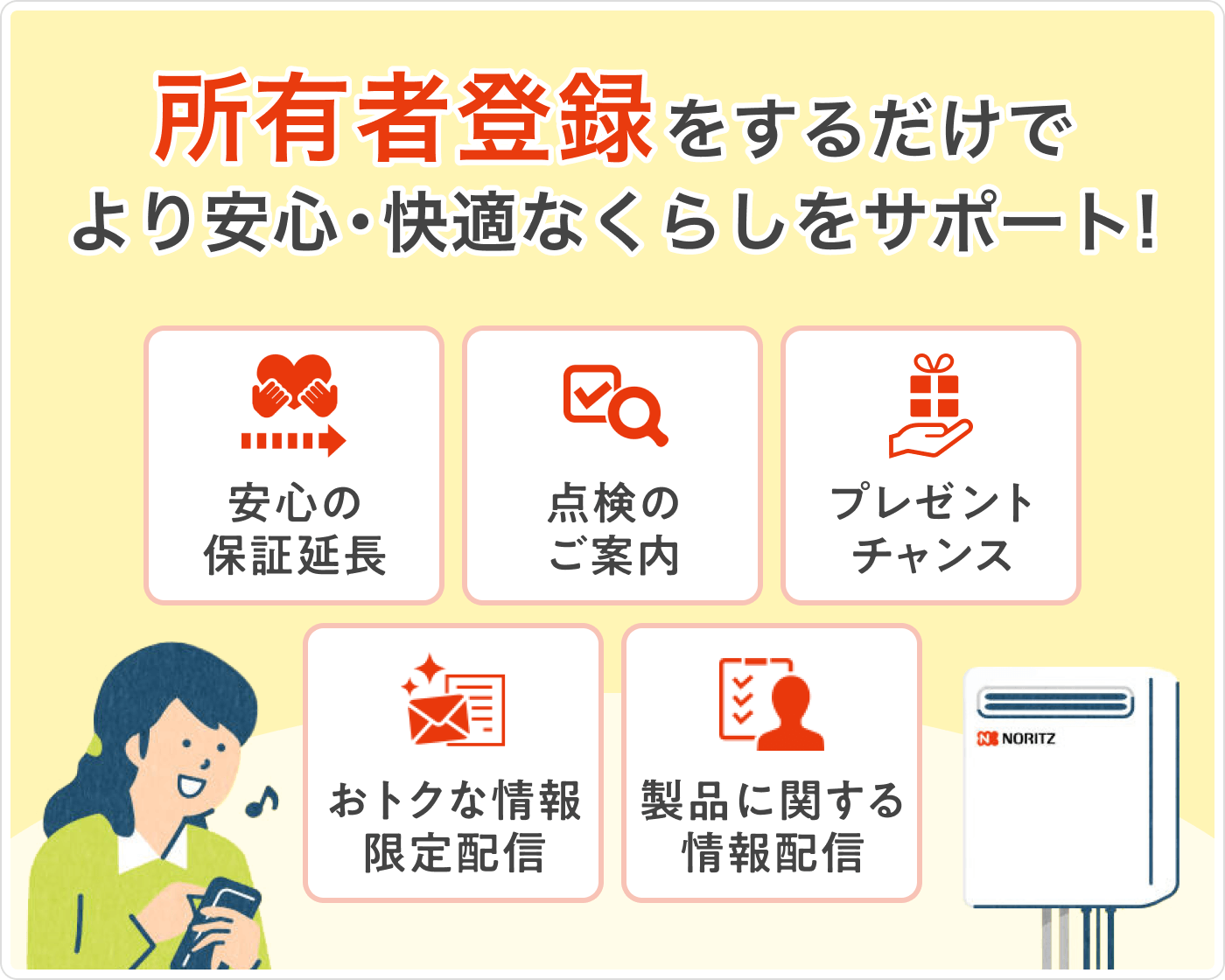 所有者登録をするだけでより快適で安心の暮らしをサポート！ 安心の保証延長・点検のご案内・お得な情報限定配信・プレゼントチャンス・製品に関する情報配信