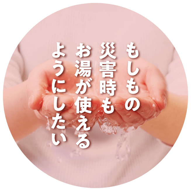 もしもの災害時もお湯が使えるようにしたい